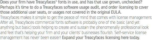 Does your firm have Treacyfaces® fonts in use, and has that use grown, unchecked? Perhaps it’s time to do a Treacyfaces software usage audit, and order licensing to cover those additional user seats, or usages not covered in the original EULA.
Treacyfaces makes it simple to get the peace of mind that comes with license management. After all, Treacyfaces commercial fonts software is probably one of the basic (and yet anything but basic) tools helping to create and sustain the phenomenally professional look and feel that’s helping your firm and your clients’ businesses flourish. Self-service license management has never been easier! Expand your Treacyfaces licensing here today. 