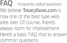 FAQ Frequently asked questions
We believe Treacyfaces.com is now one of the best type web sites ever. Of course, there’s always room for improvement. Here’s a basic FAQ that to answer common questions.
