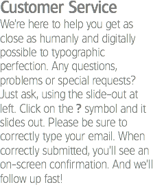 Customer Service
We’re here to help you get as close as humanly and digitally possible to typographic perfection. Any questions, problems or special requests? Just ask, using the slide-out at left. Click on the ? symbol and it slides out. Please be sure to correctly type your email. When correctly submitted, you’ll see an on-screen confirmation. And we’ll follow up fast!