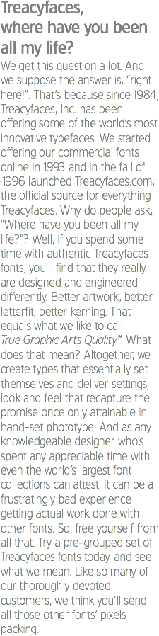 Treacyfaces, where have you been all my life?
We get this question a lot. And we suppose the answer is, “right here!”. That’s because since 1984, Treacyfaces, Inc. has been offering some of the world’s most innovative typefaces. We started offering our commercial fonts online in 1993 and in the fall of 1996 launched Treacyfaces.com, the official source for everything Treacyfaces. Why do people ask, “Where have you been all my life?”? Well, if you spend some time with authentic Treacyfaces fonts, you’ll find that they really are designed and engineered differently. Better artwork, better letterfit, better kerning. That equals what we like to call True Graphic Arts Quality™. What does that mean? Altogether, we create types that essentially set themselves and deliver settings, look and feel that recapture the promise once only attainable in hand-set phototype. And as any knowledgeable designer who’s spent any appreciable time with even the world’s largest font collections can attest, it can be a frustratingly bad experience getting actual work done with other fonts. So, free yourself from all that. Try a pre-grouped set of Treacyfaces fonts today, and see what we mean. Like so many of our thoroughly devoted customers, we think you’ll send all those other fonts’ pixels packing.