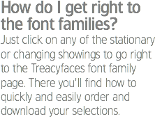 How do I get right to the font families?
Just click on any of the stationary or changing showings to go right to the Treacyfaces font family page. There you’ll find how to quickly and easily order and download your selections.