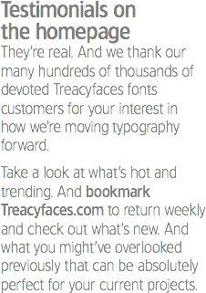 Testimonials on the homepage
They’re real. And we thank our many hundreds of thousands of devoted Treacyfaces fonts customers for your interest in how we’re moving typography forward. Take a look at what’s hot and trending. And bookmark Treacyfaces.com to return weekly and check out what’s new. And what you might’ve overlooked previously that can be absolutely perfect for your current projects.