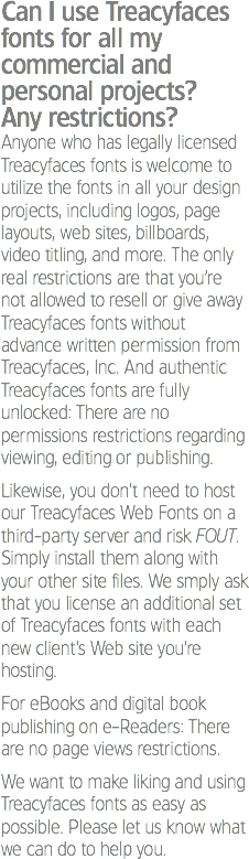 Can I use Treacyfaces fonts for all my commercial and personal projects?
Any restrictions?
Anyone who has legally licensed Treacyfaces fonts is welcome to utilize the fonts in all your design projects, including logos, page layouts, web sites, billboards, video titling, and more. The only real restrictions are that you’re not allowed to resell or give away Treacyfaces fonts without advance written permission from Treacyfaces, Inc. And authentic Treacyfaces fonts are fully unlocked: There are no permissions restrictions regarding viewing, editing or publishing. Likewise, you don’t need to host our Treacyfaces Web Fonts on a third-party server and risk FOUT. Simply install them along with your other site files. We smply ask that you license an additional set of Treacyfaces fonts with each new client’s Web site you’re hosting. For eBooks and digital book publishing on e-Readers: There are no page views restrictions. We want to make liking and using Treacyfaces fonts as easy as possible. Please let us know what we can do to help you.