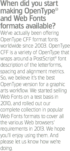 When did you start making OpenType® and Web Fonts formats available?
We’ve actually been offering OpenType CFF format fonts worldwide since 2003. OpenType CFF is a variety of OpenType that wraps around a PostScript® font description of the letterforms, spacing and alignment metrics. So, we believe it’s the best OpenType version for a graphic arts workflow. We started selling Web Fonts on a test basis in 2010, and rolled out our complete collection in popular Web Fonts formats to cover all the various Web browsers’ requirements in 2013. We hope you’ll enjoy using them. And please let us know how we’re doing.