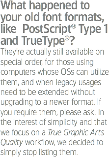 What happened to your old font formats, like PostScript® Type 1 and TrueType®?
They’re actually still available on special order, for those using computers whose OSs can utilize them, and when legacy usages need to be extended without upgrading to a newer format. If you require them, please ask. In the interest of simplicity and that we focus on a True Graphic Arts Quality workflow, we decided to simply stop listing them.