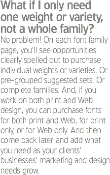 What if I only need one weight or variety, not a whole family?
No problem! On each font family page, you’ll see opportunities clearly spelled out to purchase individual weights or varieties. Or pre-grouped suggested sets. Or complete families. And, if you work on both print and Web design, you can purchase fonts for both print and Web, for print only, or for Web only. And then come back later and add what you need as your clients’ businesses’ marketing and design needs grow.