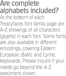 Are complete alphabets included?
At the bottom of each Treacyfaces font family page are A-Z showings of all characters (glyphs) in each font. Some fonts are also available in different encodings, covering Eastern European, Baltic and Cyrillic keyboards. Please inquire if your needs go beyond the A-Z specimens shown.
