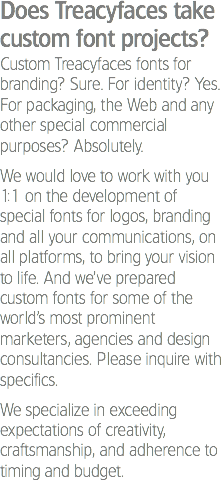 Does Treacyfaces take custom font projects?
Custom Treacyfaces fonts for branding? Sure. For identity? Yes. For packaging, the Web and any other special commercial purposes? Absolutely. We would love to work with you 1:1 on the development of special fonts for logos, branding and all your communications, on all platforms, to bring your vision to life. And we’ve prepared custom fonts for some of the world’s most prominent marketers, agencies and design consultancies. Please inquire with specifics. We specialize in exceeding expectations of creativity, craftsmanship, and adherence to timing and budget.
