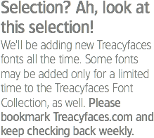 Selection? Ah, look at this selection!
We’ll be adding new Treacyfaces fonts all the time. Some fonts may be added only for a limited time to the Treacyfaces Font Collection, as well. Please bookmark Treacyfaces.com and keep checking back weekly.