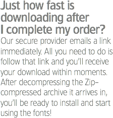 Just how fast is downloading after I complete my order?
Our secure provider emails a link immediately. All you need to do is follow that link and you’ll receive your download within moments. After decompressing the Zip-compressed archive it arrives in, you’ll be ready to install and start using the fonts!