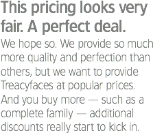 This pricing looks very fair. A perfect deal.
We hope so. We provide so much more quality and perfection than others, but we want to provide Treacyfaces at popular prices. And you buy more — such as a complete family — additional discounts really start to kick in.
