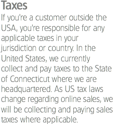 Taxes If you’re a customer outside the USA, you’re responsible for any applicable taxes in your jurisdiction or country. In the United States, we currently collect and pay taxes to the State of Connecticut where we are headquartered. As US tax laws change regarding online sales, we will be collecting and paying sales taxes where applicable.