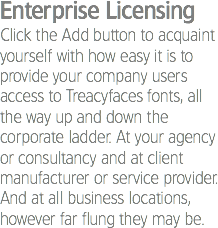 Enterprise Licensing
Click the Add button to acquaint yourself with how easy it is to provide your company users access to Treacyfaces fonts, all the way up and down the corporate ladder. At your agency or consultancy and at client manufacturer or service provider. And at all business locations, however far flung they may be.