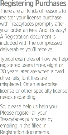 Registering Purchases
There are all kinds of reasons to register your license purchase with Treacyfaces promptly after your order arrives. And it’s easy! A Registration document is included with the compressed deliverables you’ll receive. Typical examples of how we help registered users three, eight or 20 years later are when a hard drive fails, font files are misplaced. Or an enterprise license or other specialty license needs expanding. So, please help us help you: Please register all your Treacyfaces purchases by emailing in the filled in Registration documents.
