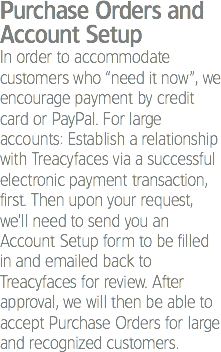 Purchase Orders and Account Setup
In order to accommodate customers who “need it now”, we encourage payment by credit card or PayPal. For large accounts: Establish a relationship with Treacyfaces via a successful electronic payment transaction, first. Then upon your request, we’ll need to send you an Account Setup form to be filled in and emailed back to Treacyfaces for review. After approval, we will then be able to accept Purchase Orders for large and recognized customers. 