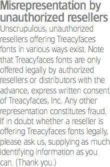 Misrepresentation by unauthorized resellers
Unscrupulous, unauthorized resellers offering Treacyfaces fonts in various ways exist. Note that Treacyfaces fonts are only offered legally by authorized resellers or distributors with the advance, express written consent of Treacyfaces, Inc. Any other representation constitutes fraud. If in doubt whether a reseller is offering Treacyfaces fonts legally, please ask us, supplying as much identifying information as you can. (Thank you.)