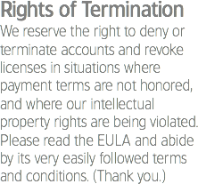Rights of Termination
We reserve the right to deny or terminate accounts and revoke licenses in situations where payment terms are not honored, and where our intellectual property rights are being violated. Please read the EULA and abide by its very easily followed terms and conditions. (Thank you.)