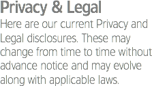 Privacy & Legal
Here are our current Privacy and Legal disclosures. These may change from time to time without advance notice and may evolve along with applicable laws.