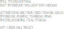 TITLE: TFFOREVER®THIN. TEXT: TFFOREVER TWO LIGHT WITH MEDIUM. LETTERFORMS ARE FROM (RED) TFAVIAN, (OLIVE) TFFOREVER, (PURPLE) TFARROW, (PINK) TFHÔTELMODERNE, (TEAL) TFSIENA. ART ©2005 WILL TREACY