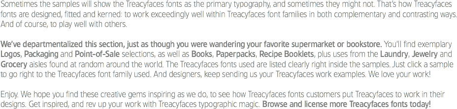 Sometimes the samples will show the Treacyfaces fonts as the primary typography, and sometimes they might not. That’s how Treacyfaces fonts are designed, fitted and kerned: to work exceedingly well within Treacyfaces font families in both complementary and contrasting ways. And of course, to play well with others. We’ve departmentalized this section, just as though you were wandering your favorite supermarket or bookstore. You’ll find exemplary Logos, Packaging and Point-of-Sale selections, as well as Books, Paperpacks, Recipe Booklets, plus uses from the Laundry, Jewelry and Grocery aisles found at random around the world. The Treacyfaces fonts used are listed clearly right inside the samples. Just click a sample to go right to the Treacyfaces font family used. And designers, keep sending us your Treacyfaces work examples. We love your work! Enjoy. We hope you find these creative gems inspiring as we do, to see how Treacyfaces fonts customers put Treacyfaces to work in their designs. Get inspired, and rev up your work with Treacyfaces typographic magic. Browse and license more Treacyfaces fonts today!